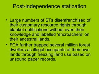 Post-independence statization Large numbers of STs disenfranchised of their customary resource rights through blanket notifications without even their knowledge and labelled ‘encroachers’ on their ancestral lands.  FCA further trapped several million forest dwellers as illegal occupants of their own lands through freezing land use based on unsound paper records.  
