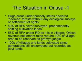 The Situation in Orissa -1 Huge areas under princely states declared ‘deemed’ forests without any ecological surveys or settlement of rights;  40% of RFs never surveyed, predominantly shifting cultivation lands 55% of RFA under RD as it is in villages, Orissa revenue settlement rules require 10% of village area to be reserved as gramya jungle 100s of villages and lands cultivated since generations still unsurveyed but recorded as govt lands 