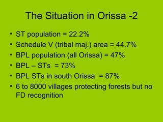 The Situation in Orissa -2 ST population = 22.2% Schedule V (tribal maj.) area = 44.7% BPL population (all Orissa) = 47% BPL – STs  = 73% BPL STs in south Orissa  = 87% 6 to 8000 villages protecting forests but no FD recognition 