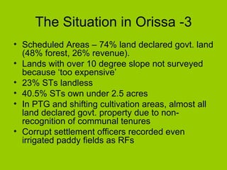 The Situation in Orissa -3 Scheduled Areas – 74% land declared govt. land (48% forest, 26% revenue). Lands with over 10 degree slope not surveyed because ‘too expensive’ 23% STs landless 40.5% STs own under 2.5 acres In PTG and shifting cultivation areas, almost all land declared govt. property due to non-recognition of communal tenures Corrupt settlement officers recorded even irrigated paddy fields as RFs 