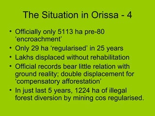 The Situation in Orissa - 4 Officially only 5113 ha pre-80 ‘encroachment’ Only 29 ha ‘regularised’ in 25 years Lakhs displaced without rehabilitation Official records bear little relation with ground reality; double displacement for ‘compensatory afforestation’ In just last 5 years, 1224 ha of illegal forest diversion by mining cos regularised. 