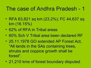 The case of Andhra Pradesh - 1 RFA 63,821 sq km  (23.2%); FC  44,637 sq km  (16.15%) 62% of RFA in Tribal areas  60% Sch V Tribal area been declared RF 25.11.1978 GO extended AP Forest Act, “All lands in the SAs containing trees, shrubs and coppice growth shall be forest”. 21,210 kms of forest boundary disputed  