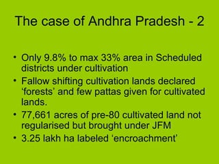 The case of Andhra Pradesh - 2 Only 9.8% to max 33% area in Scheduled districts under cultivation  Fallow shifting cultivation lands declared ‘forests’ and few pattas given for cultivated lands. 77,661 acres of pre-80 cultivated land not regularised but brought under JFM 3.25 lakh ha labeled ‘encroachment’  