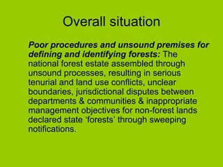 Overall situation Poor procedures and unsound premises for defining and identifying forests:  The national forest estate assembled through unsound processes, resulting in serious tenurial and land use conflicts, unclear boundaries, jurisdictional disputes between  departments & communities & inappropriate management objectives for non-forest lands declared state ‘forests’ through sweeping notifications.  