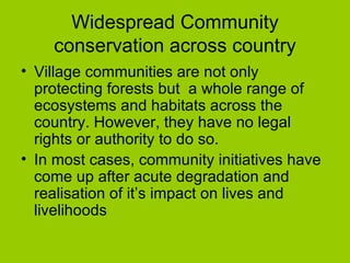 Widespread Community conservation across country Village communities are not only protecting forests but  a whole range of ecosystems and habitats across the country. However, they have no legal rights or authority to do so. In most cases, community initiatives have come up after acute degradation and realisation of it’s impact on lives and livelihoods 