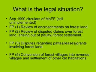 What is the legal situation? Sep 1990 circulars of MoEF (still unimplemented) FP (1) Review of encroachments on forest land.  FP (2) Review of disputed claims over forest land, arising out of (faulty) forest settlement. FP (3) Disputes regarding pattas/leases/grants involving forest land. FP (5) Conversion of forest villages into revenue villages and settlement of other old habitations. 