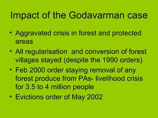Impact of the Godavarman case  Aggravated crisis in forest and protected areas All regularisation  and conversion of forest villages stayed (despite the 1990 orders) Feb 2000 order staying removal of any forest produce from PAs- livelihood crisis for 3.5 to 4 million people Evictions order of May 2002 