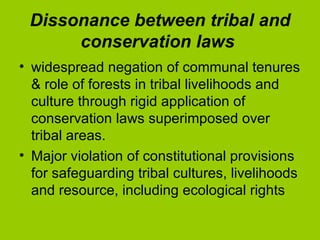 Dissonance between tribal and conservation laws   widespread negation of communal tenures & role of forests in tribal livelihoods and culture through rigid application of conservation laws superimposed over tribal areas.  Major violation of constitutional provisions for safeguarding tribal cultures, livelihoods and resource, including ecological rights  