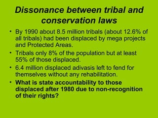Dissonance between tribal and conservation laws By 1990 about 8.5 million tribals (about 12.6% of all tribals) had been displaced by mega projects and Protected Areas.  Tribals only 8% of the population but at least 55% of those displaced.  6.4 million displaced adivasis left to fend for themselves without any rehabilitation.  What is state accountability to those displaced after 1980 due to non-recognition of their rights? 