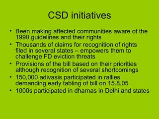 CSD initiatives Been making affected communities aware of the 1990 guidelines and their rights Thousands of claims for recognition of rights filed in several states – empowers them to challenge FD eviction threats Provisions of the bill based on their priorities although recognition of several shortcomings 150,000 adivasis participated in rallies demanding early tabling of bill on 15.8.05 1000s participated in dharnas in Delhi and states  