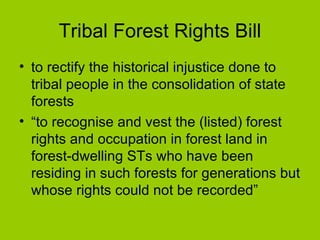 Tribal Forest Rights Bill to rectify the historical injustice done to tribal people in the consolidation of state forests “ to recognise and vest the (listed) forest rights and occupation in forest land in forest-dwelling STs who have been residing in such forests for generations but whose rights could not be recorded”  