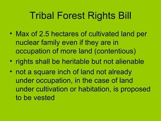 Tribal Forest Rights Bill Max of 2.5 hectares of cultivated land per nuclear family even if they are in occupation of more land (contentious) rights shall be heritable but not alienable  not a square inch of land not already under occupation, in the case of land under cultivation or habitation, is proposed to be vested  