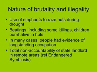 Nature of brutality and illegality Use of elephants to raze huts during drought Beatings, including some killings, children burnt alive in huts  In many cases, people had evidence of longstanding occupation Total non-accountability of state landlord in remote areas (ref Endangered Symbiosis) 