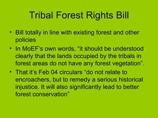Tribal Forest Rights Bill Bill totally in line with existing forest and other policies In MoEF’s own words, “it should be understood clearly that the lands occupied by the tribals in forest areas do not have any forest vegetation”.  That it’s Feb 04 circulars “do not relate to encroachers, but to remedy a serious historical injustice. It will also significantly lead to better forest conservation”  