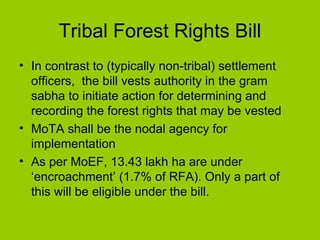 Tribal Forest Rights Bill In contrast to (typically non-tribal) settlement officers,  the bill vests authority in the gram sabha to initiate action for determining and recording the forest rights that may be vested MoTA shall be the nodal agency for implementation As per MoEF, 13.43 lakh ha are under ‘encroachment’ (1.7% of RFA). Only a part of this will be eligible under the bill.  