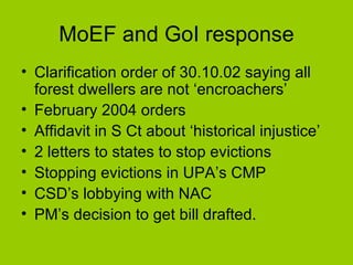 MoEF and GoI response Clarification order of 30.10.02 saying all forest dwellers are not ‘encroachers’ February 2004 orders Affidavit in S Ct about ‘historical injustice’ 2 letters to states to stop evictions Stopping evictions in UPA’s CMP CSD’s lobbying with NAC PM’s decision to get bill drafted. 