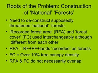 Roots of the Problem: Construction of ‘National’ ‘Forests’ Need to de-construct supposedly threatened ‘national’  forests. ‘ Recorded forest area’ (RFA) and ‘forest cover’ (FC) used interchangeably although  different from each other  RFA = RF+PF+lands ‘recorded’ as forests FC = Over 10% tree canopy density RFA & FC do not necessarily overlap 