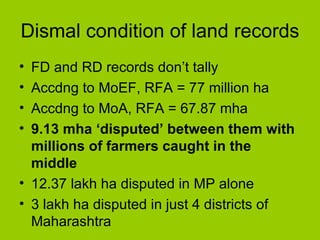 Dismal condition of land records FD and RD records don’t tally Accdng to MoEF, RFA = 77 million ha Accdng to MoA, RFA = 67.87 mha 9.13 mha ‘disputed’ between them with millions of farmers caught in the middle 12.37 lakh ha disputed in MP alone 3 lakh ha disputed in just 4 districts of Maharashtra 