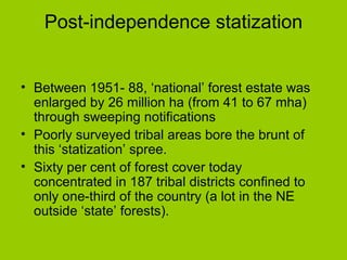 Post-independence statization Between 1951- 88, ‘national’ forest estate was enlarged by 26 million ha (from 41 to 67 mha) through sweeping notifications Poorly surveyed tribal areas bore the brunt of this ‘statization’ spree.  Sixty per cent of forest cover today  concentrated in 187 tribal districts confined to only one-third of the country (a lot in the NE outside ‘state’ forests).  