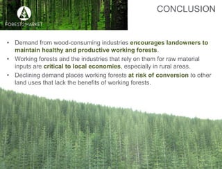 ©2016, Forest2Market, Inc.
CONCLUSION
10
• Demand from wood-consuming industries encourages landowners to
maintain healthy and productive working forests.
• Working forests and the industries that rely on them for raw material
inputs are critical to local economies, especially in rural areas.
• Declining demand places working forests at risk of conversion to other
land uses that lack the benefits of working forests.
 