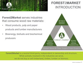©2016, Forest2Market, Inc.
FOREST2MARKET
INTRODUCTION
Forest2Market serves industries
that consume wood raw materials:
• Wood products, pulp and paper
products and lumber manufacturers
• Bioenergy, biofuels and biochemical
producers
2
Forest2Market is a neutral third-party, independent in ownership and structure.
While actively involved in the industries we serve,
we do not buy or sell timberland, timber, lumber or biomass.
 