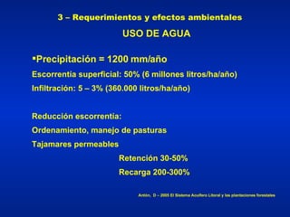 3 – Requerimientos y efectos ambientales Precipitación   = 1200 mm/año Escorrentía superficial: 50% (6 millones litros/ha/año) Infiltración: 5 – 3% (360.000 litros/ha/año) Reducción escorrentía: Ordenamiento, manejo de pasturas Tajamares permeables Retención 30-50%  Recarga 200-300% Antón,  D – 2005 El Sistema Acuífero Litoral y las plantaciones forestales USO DE AGUA 