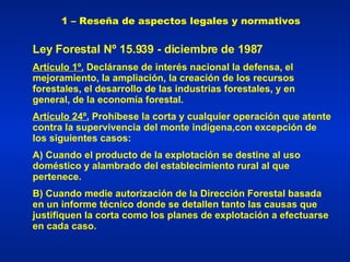 1 – Reseña de aspectos legales y normativos Ley Forestal Nº 15.939 - diciembre de 1987 Artículo 1º.   Decláranse de interés nacional la defensa, el mejoramiento, la ampliación, la creación de los recursos forestales, el desarrollo de las industrias forestales, y en general, de la economía forestal. Artículo 24º.  Prohíbese la corta y cualquier operación que atente contra la supervivencia del monte indígena,con excepción de los siguientes casos:  A) Cuando el producto de la explotación se destine al uso doméstico y alambrado del establecimiento rural al que pertenece. B) Cuando medie autorización de la Dirección Forestal basada en un informe técnico donde se detallen tanto las causas que justifiquen la corta como los planes de explotación a efectuarse en cada caso. 