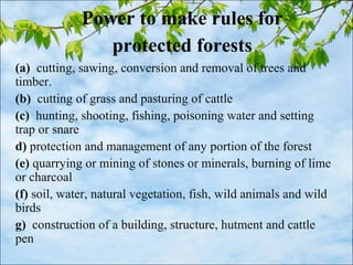 Power to make rules for
protected forests
(a) cutting, sawing, conversion and removal of trees and
timber.
(b) cutting of grass and pasturing of cattle
(c) hunting, shooting, fishing, poisoning water and setting
trap or snare
d) protection and management of any portion of the forest
(e) quarrying or mining of stones or minerals, burning of lime
or charcoal
(f) soil, water, natural vegetation, fish, wild animals and wild
birds
g) construction of a building, structure, hutment and cattle
pen
 
