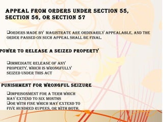 aPPeal froM orders under section 55,
section 56, or section 57
orders Made by Magistrate are ordinarily aPPealable, and the
order Passed on such aPPeal shall be final.
Power to release a seized ProPerty
iMMediate release of any
ProPerty, which is wrongfully
seized under this act
PunishMent for wrongful seizure
iMPrisonMent for a terM which
May extend to six Months
or with fine which May extend to
five hundred ruPees, or with both.
 