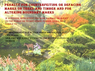 Penalty for counterfeiting or defacing
Marks on trees and tiMber and for
altering boundary Marks
if a Person, with intent to cause daMage or injury
to the Public or to any other Person, shall be
liable to
 iMPrisonMent for a terM which May extend to
two years
or fine which May extend to one Million ruPees or
to both
 