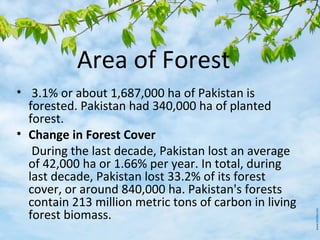 Area of Forest
• 3.1% or about 1,687,000 ha of Pakistan is
forested. Pakistan had 340,000 ha of planted
forest.
• Change in Forest Cover
During the last decade, Pakistan lost an average
of 42,000 ha or 1.66% per year. In total, during
last decade, Pakistan lost 33.2% of its forest
cover, or around 840,000 ha. Pakistan's forests
contain 213 million metric tons of carbon in living
forest biomass.
 