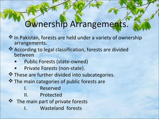 Ownership Arrangements.
 In Pakistan, forests are held under a variety of ownership
arrangements.
 According to legal classification, forests are divided
between
• Public Forests (state-owned)
• Private Forests (non-state).
 These are further divided into subcategories.
 The main categories of public forests are
I. Reserved
II. Protected
 The main part of private forests
I. Wasteland forests
 