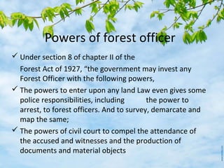 Powers of forest officer
 Under section 8 of chapter II of the
Forest Act of 1927, “the government may invest any
Forest Officer with the following powers,
 The powers to enter upon any land Law even gives some
police responsibilities, including the power to
arrest, to forest officers. And to survey, demarcate and
map the same;
 The powers of civil court to compel the attendance of
the accused and witnesses and the production of
documents and material objects
 