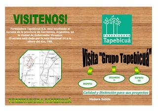 Forestadora Tapebicuá S.A. está localizada al
noreste de la provincia de Corrientes, Argentina, en
         la ciudad de Gobernador Virasoro.
  El acceso está dado por la ruta Nacional 14 a la
                 altura del Km. 748.




                                                                       SEGURIDA       ESPÍRITU
                                                                          D             DE
                                                       RESPETO                        EQUIPO



                                                       Calidad y Distinción para sus proyectos
                                                           Madera Sólida
 
