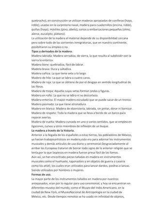 quebracho), en construcción se utilizan maderas apropiadas de coníferas (haya,
roble), usadas en la carpintería naval, madera para cuadernillos (encina, roble),
quillas (haya), mástiles (pino, abeto), sorios o embarcaciones pequeñas (olmo,
alerce, eucalipto, plátano).
La utilización de la madera el material depende de su disponibilidad cercana
pero sobre todo de las corrientes inmigratorias, que en nuestro continente,
posibilitaron su empleo o no.
Tipos y derivados de la madera.
Madera labrada: Madera serradiza, de sierra, la que resulta al subdividir con la
sierra la enteriza.
Madera bone: quebradiza, fácil de labrar.
Madera brava: Dura y saltadiza.
Madera cañiza: La que tiene veta a lo largo.
Madera de hilo: La que se labra a cuatro caras.
Madera de raja: La que se obtiene de por el desgaje en sentido longitudinal de
las fibras.
Madera de trepa: Aquella cuyas vetas forman ondas y figuras.
Madera en rollo: La que no se labra ni se descorteza.
Madera enteriza: El mayor madero escudado que se puede sacar de un tronco.
Madera pasmada: La que tiene atronadura.
Madera en blanco: Madera de ebanistería, labrada, sin pintar, dorar ni barnizar.
Madera de respeto: Toda la madera que se lleva a bordo de un barco para
reparar averías.
Madera de vuelta: Madera curvada en uno o varios sentidos, que se emplea en
ligazones, curvas y otros miembros de inflexión de un buque.
La madera a través de la historia.
Anterior a la llegada de los españoles a estas tierras, los pobladores de México,
ya hacían trabajosartísticos en madera,esto era para adornar los instrumentos
musicales y demás artículos de uso diario y ceremonial.Desgraciadamente al
arribar los Europeos trataron de borrar todo signo de la anterior religión que se
tenía,por lo que laspiezas en madera fueron presa fácil de las llamas.
Aún así, se han encontrado piezas talladas en madera en instrumentos
musicales como el huehuete, taponasteis y en objetos de guerra o cacería
como los atlatl, los cuales eran utilizados para lanzar dardos, piedras o lanzas.
Siendo utilizados por hombres o mujeres.
Formas de uso.
La mayor parte de los instrumentos tallados en madera por nuestros
antepasados, eran por lo regular para uso ceremonial, y hoy se encuentran en
diferentes museos del mundo, como el Museo del Indio Americano, en la
ciudad de New York, el MuseoNacional de Antropología en la ciudad de
México, etc. Desde tiempos remotos se ha usado en infinidad de objetos,
 