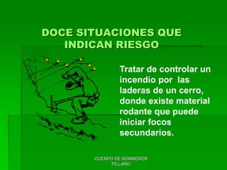 CUERPO DE BOMBEROS
PILLARO
DOCE SITUACIONES QUE
INDICAN RIESGO
Tratar de controlar un
incendio por las
laderas de un cerro,
donde existe material
rodante que puede
iniciar focos
secundarios.
 