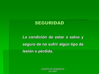 CUERPO DE BOMBEROS
PILLARO
SEGURIDAD
La condición de estar a salvo y
seguro de no sufrir algún tipo de
lesión o pérdida.
 