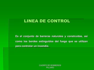 CUERPO DE BOMBEROS
PILLARO
LINEA DE CONTROL
Es el conjunto de barreras naturales y construidas, así
como los bordes extinguidos del fuego que se utilizan
para controlar un incendio.
 