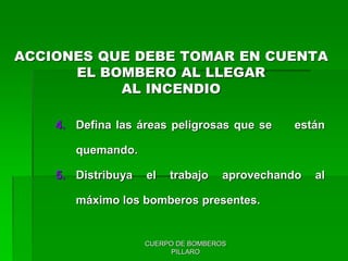 CUERPO DE BOMBEROS
PILLARO
4. Defina las áreas peligrosas que se están
quemando.
5. Distribuya el trabajo aprovechando al
máximo los bomberos presentes.
ACCIONES QUE DEBE TOMAR EN CUENTA
EL BOMBERO AL LLEGAR
AL INCENDIO
 