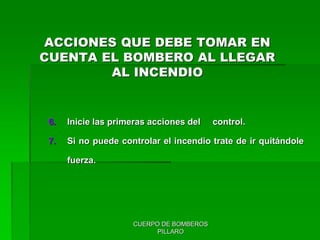 CUERPO DE BOMBEROS
PILLARO
6. Inicie las primeras acciones del control.
7. Si no puede controlar el incendio trate de ir quitándole
fuerza.
ACCIONES QUE DEBE TOMAR EN
CUENTA EL BOMBERO AL LLEGAR
AL INCENDIO
 