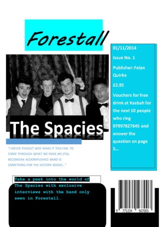 01/11/2014 
Issue No. 1 
Publisher: Felan 
Quirke 
£2.95 
Vouchers for free 
drink at Kasbah for 
the next 10 people 
who ring 
07997827645 and 
answer the 
question on page 
5… 
The Spacies 
“I NEVER THOUGT WED MAKE IT THIS FAR, TO 
COME THROUGH WHAT WE HAVE AN STILL 
BECOMEAN ACOOMPLISHED BAND IS 
SOMETHING FOR THE HISTORY BOOKS…” 
Take a peek into the world of 
The Spacies with exclusive 
interviews with the band only 
seen in Forestall… 
