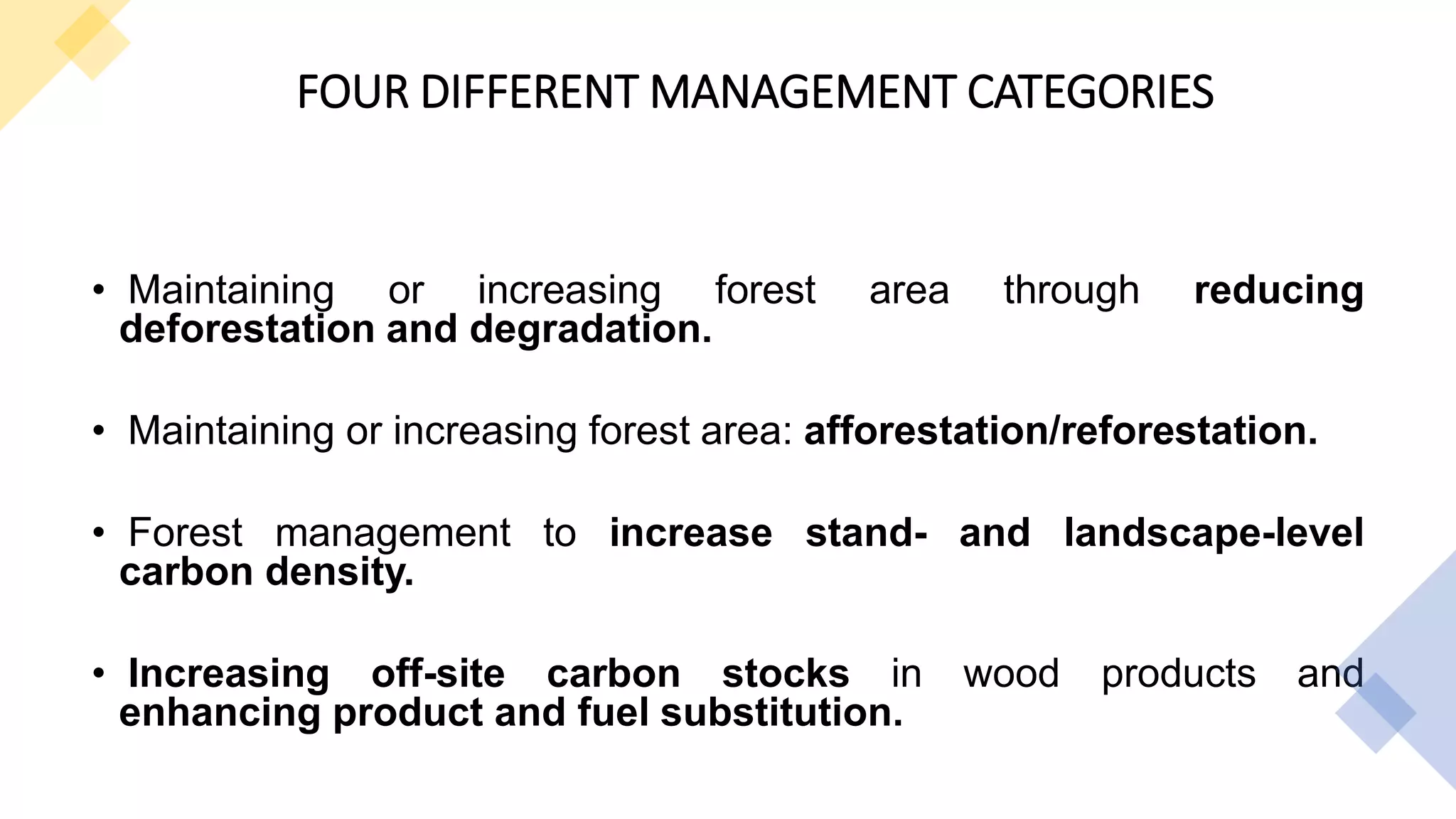 FOUR DIFFERENT MANAGEMENT CATEGORIES
• Maintaining or increasing forest area through reducing
deforestation and degradation.
• Maintaining or increasing forest area: afforestation/reforestation.
• Forest management to increase stand- and landscape-level
carbon density.
• Increasing off-site carbon stocks in wood products and
enhancing product and fuel substitution.
 