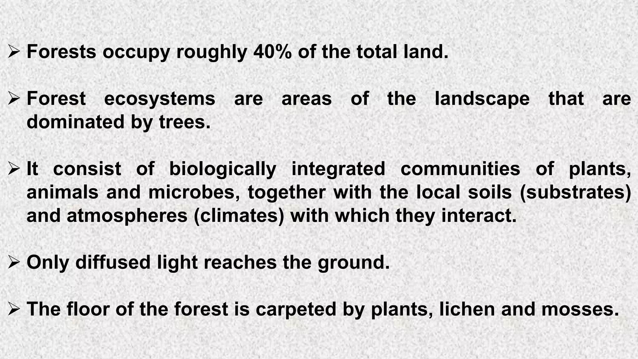 5
➢ Forests occupy roughly 40% of the total land.
➢ Forest ecosystems are areas of the landscape that are
dominated by trees.
➢ It consist of biologically integrated communities of plants,
animals and microbes, together with the local soils (substrates)
and atmospheres (climates) with which they interact.
➢ Only diffused light reaches the ground.
➢ The floor of the forest is carpeted by plants, lichen and mosses.
 