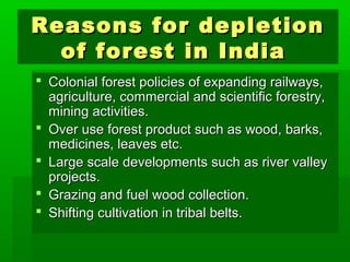 Reasons ffoorr ddeepplleettiioonn 
ooff ffoorreesstt iinn IInnddiiaa 
 CCoolloonniiaall ffoorreesstt ppoolliicciieess ooff eexxppaannddiinngg rraaiillwwaayyss,, 
aaggrriiccuullttuurree,, ccoommmmeerrcciiaall aanndd sscciieennttiiffiicc ffoorreessttrryy,, 
mmiinniinngg aaccttiivviittiieess.. 
 OOvveerr uussee ffoorreesstt pprroodduucctt ssuucchh aass wwoooodd,, bbaarrkkss,, 
mmeeddiicciinneess,, lleeaavveess eettcc.. 
 LLaarrggee ssccaallee ddeevveellooppmmeennttss ssuucchh aass rriivveerr vvaalllleeyy 
pprroojjeeccttss.. 
 GGrraazziinngg aanndd ffuueell wwoooodd ccoolllleeccttiioonn.. 
 SShhiiffttiinngg ccuullttiivvaattiioonn iinn ttrriibbaall bbeellttss.. 
 