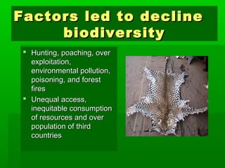 Factors lleedd ttoo ddeecclliinnee 
bbiiooddiivveerrssiittyy 
 HHuunnttiinngg,, ppooaacchhiinngg,, oovveerr 
eexxppllooiittaattiioonn,, 
eennvviirroonnmmeennttaall ppoolllluuttiioonn,, 
ppooiissoonniinngg,, aanndd ffoorreesstt 
ffiirreess 
 UUnneeqquuaall aacccceessss,, 
iinneeqquuiittaabbllee ccoonnssuummppttiioonn 
ooff rreessoouurrcceess aanndd oovveerr 
ppooppuullaattiioonn ooff tthhiirrdd 
ccoouunnttrriieess 
 