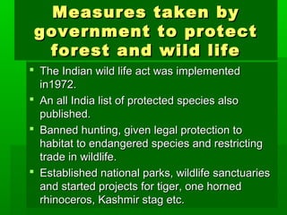 MMeeaassuurreess ttaakkeenn bbyy 
ggoovveerrnnmmeenntt ttoo pprrootteecctt 
ffoorreesstt aanndd wwiilldd lliiffee 
 TThhee IInnddiiaann wwiilldd lliiffee aacctt wwaass iimmpplleemmeenntteedd 
iinn11997722.. 
 AAnn aallll IInnddiiaa lliisstt ooff pprrootteecctteedd ssppeecciieess aallssoo 
ppuubblliisshheedd.. 
 BBaannnneedd hhuunnttiinngg,, ggiivveenn lleeggaall pprrootteeccttiioonn ttoo 
hhaabbiittaatt ttoo eennddaannggeerreedd ssppeecciieess aanndd rreessttrriiccttiinngg 
ttrraaddee iinn wwiillddlliiffee.. 
 EEssttaabblliisshheedd nnaattiioonnaall ppaarrkkss,, wwiillddlliiffee ssaannccttuuaarriieess 
aanndd ssttaarrtteedd pprroojjeeccttss ffoorr ttiiggeerr,, oonnee hhoorrnneedd 
rrhhiinnoocceerrooss,, KKaasshhmmiirr ssttaagg eettcc.. 
 