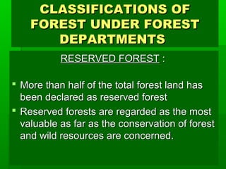 CCLLAASSSSIIFFIICCAATTIIOONNSS OOFF 
FFOORREESSTT UUNNDDEERR FFOORREESSTT 
DDEEPPAARRTTMMEENNTTSS 
RREESSEERRVVEEDD FFOORREESSTT :: 
 MMoorree tthhaann hhaallff ooff tthhee ttoottaall ffoorreesstt llaanndd hhaass 
bbeeeenn ddeeccllaarreedd aass rreesseerrvveedd ffoorreesstt 
 RReesseerrvveedd ffoorreessttss aarree rreeggaarrddeedd aass tthhee mmoosstt 
vvaalluuaabbllee aass ffaarr aass tthhee ccoonnsseerrvvaattiioonn ooff ffoorreesstt 
aanndd wwiilldd rreessoouurrcceess aarree ccoonncceerrnneedd.. 
 