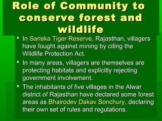 Role ooff CCoommmmuunniittyy ttoo 
ccoonnsseerrvvee ffoorreesstt aanndd 
wwiillddlliiffee 
 IInn SSaarriisskkaa TTiiggeerr RReesseerrvvee,, RRaajjaasstthhaann,, vviillllaaggeerrss 
hhaavvee ffoouugghhtt aaggaaiinnsstt mmiinniinngg bbyy cciittiinngg tthhee 
WWiillddlliiffee PPrrootteeccttiioonn AAcctt.. 
 IInn mmaannyy aarreeaass,, vviillllaaggeerrss aarree tthheemmsseellvveess aarree 
pprrootteeccttiinngg hhaabbiittaattss aanndd eexxpplliicciittllyy rreejjeeccttiinngg 
ggoovveerrnnmmeenntt iinnvvoollvveemmeenntt.. 
 TThhee iinnhhaabbiittaannttss ooff ffiivvee vviillllaaggeess iinn tthhee AAllwwaarr 
ddiissttrriicctt ooff RRaajjaasstthhaann hhaavvee ddeeccllaarreedd ssoommee ffoorreesstt 
aarreeaass aass BBhhaaiirrooddeevv DDaakkaavv SSoonncchhuurryy,, ddeeccllaarriinngg 
tthheeiirr oowwnn sseett ooff rruulleess aanndd rreegguullaattiioonnss.. 
 