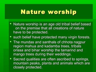 NNaattuurree wwoorrsshhiipp 
 NNaattuurree wwoorrsshhiipp iiss aann aaggee oolldd ttrriibbaall bbeelliieeff bbaasseedd 
oonn tthhee pprreemmiissee tthhaatt aallll ccrreeaattiioonnss ooff nnaattuurree 
hhaavvee ttoo bbee pprrootteecctteedd.. 
 ssuucchh bbeelliieeff hhaavvee pprrootteecctteedd mmaannyy vviirrggiinn ffoorreessttss.. 
 TThhee mmuunnddaass aanndd ssaanntthhaallss ooff cchhhhoottaa nnaaggppuurr 
rreeggiioonn mmaahhuuaa aanndd kkaaddaammbbaa ttrreeeess,, ttrriibbaallss 
oorriissssaa aanndd bbiihhaarr wwoorrsshhiipp tthhee ttaammaarriinndd aanndd 
mmaannggoo ttrreeeess dduurriinngg tthheeiirr wweeddddiinnggss.. 
 SSaaccrreedd qquuaalliittiieess aarree oofftteenn aassccrriibbeedd ttoo sspprriinnggss,, 
mmoouunnttaaiinn ppeeaakkss,, ppllaannttss aanndd aanniimmaallss wwhhiicchh aarree 
cclloosseellyy pprrootteecctteedd.. 
 