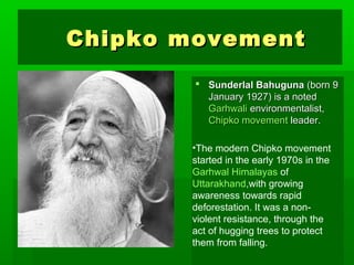 CChhiippkkoo mmoovveemmeenntt 
 SSuunnddeerrllaall BBaahhuugguunnaa ((bboorrnn 99 
JJaannuuaarryy 11992277)) iiss aa nnootteedd 
GGaarrhhwwaallii eennvviirroonnmmeennttaalliisstt,, 
CChhiippkkoo mmoovveemmeenntt lleeaaddeerr.. 
•The modern Chipko movement 
started in the early 1970s in the 
Garhwal Himalayas of 
Uttarakhand,with growing 
awareness towards rapid 
deforestation. It was a non-violent 
resistance, through the 
act of hugging trees to protect 
them from falling. 
 